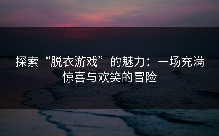 探索“脱衣游戏”的魅力：一场充满惊喜与欢笑的冒险