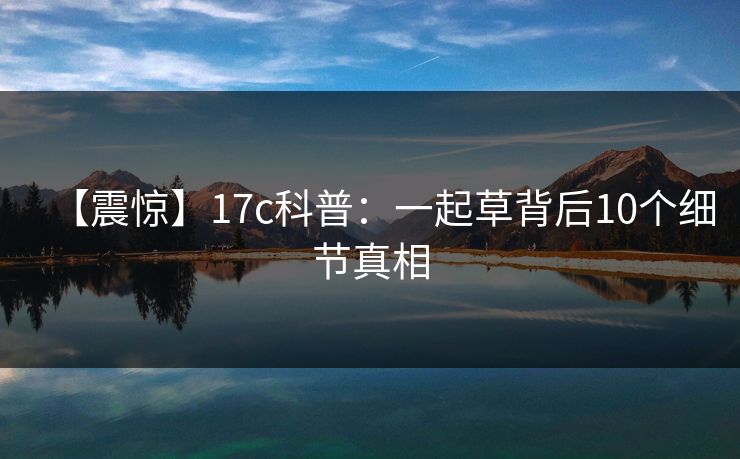【震惊】17c科普：一起草背后10个细节真相
