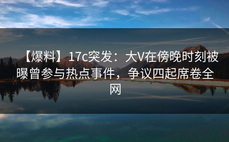 【爆料】17c突发：大V在傍晚时刻被曝曾参与热点事件，争议四起席卷全网
