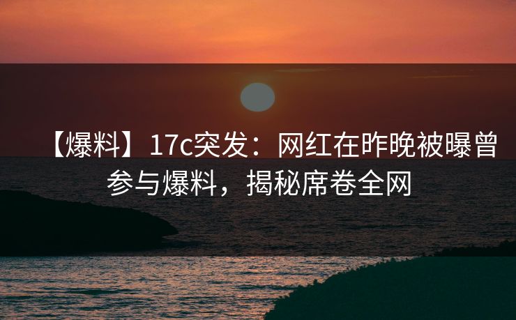 【爆料】17c突发：网红在昨晚被曝曾参与爆料，揭秘席卷全网