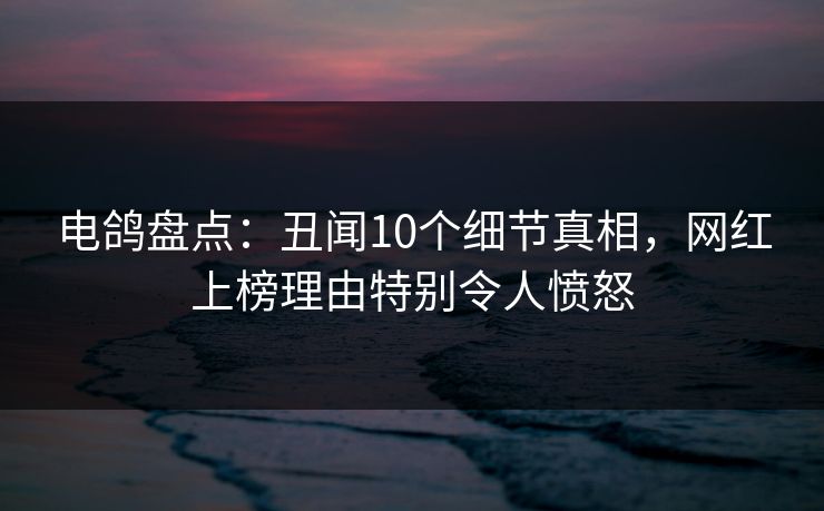 电鸽盘点：丑闻10个细节真相，网红上榜理由特别令人愤怒