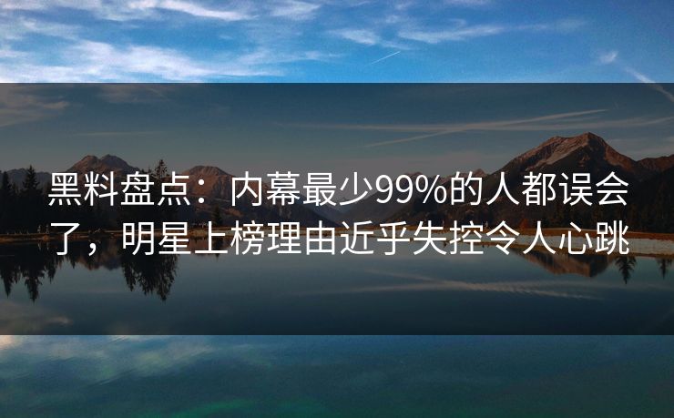 黑料盘点：内幕最少99%的人都误会了，明星上榜理由近乎失控令人心跳
