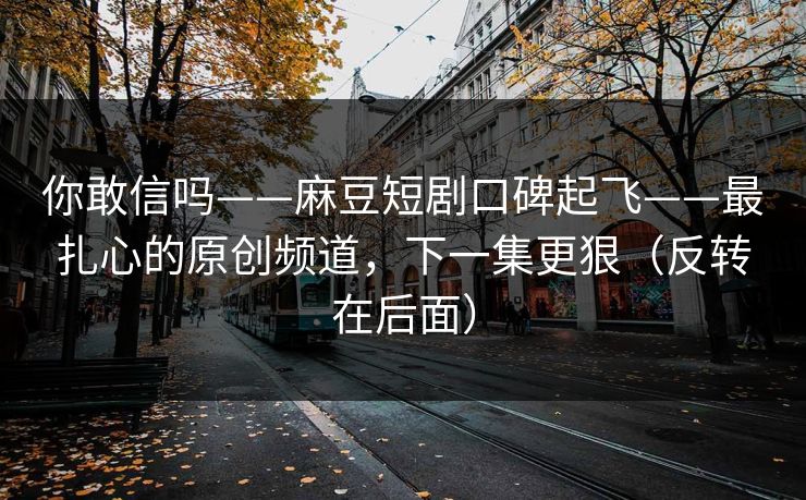 你敢信吗——麻豆短剧口碑起飞——最扎心的原创频道，下一集更狠（反转在后面）