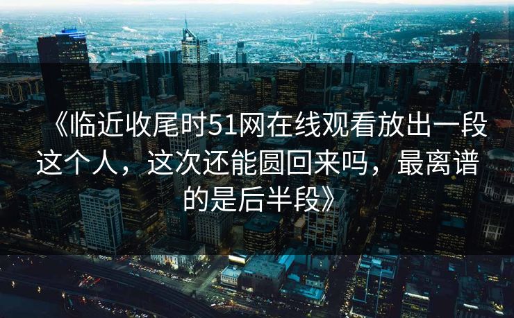 《临近收尾时51网在线观看放出一段这个人，这次还能圆回来吗，最离谱的是后半段》