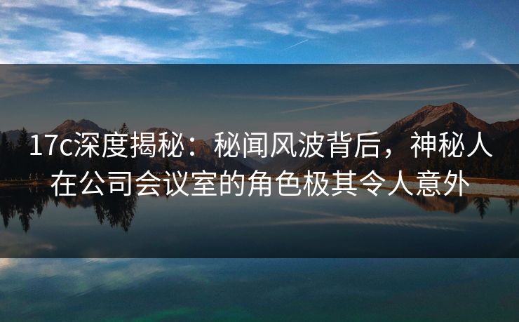 17c深度揭秘：秘闻风波背后，神秘人在公司会议室的角色极其令人意外