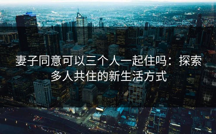 妻子同意可以三个人一起住吗:探索多人共住的新生活方式 妻子同意可以三个人一起住吗:探索多人共住的新生活方式
