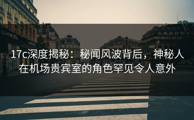 17c深度揭秘:秘闻风波背后,神秘人在机场贵宾室的角色罕见令人意外 17c深度揭秘:秘闻风波背后,神秘人在机场贵宾室的角色罕见令人意外