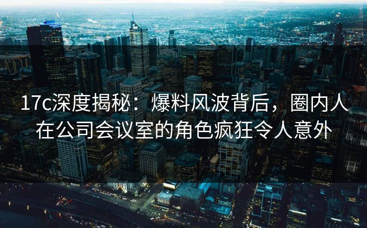 17c深度揭秘：爆料风波背后，圈内人在公司会议室的角色疯狂令人意外