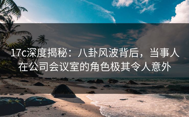 17c深度揭秘:八卦风波背后,当事人在公司会议室的角色极其令人意外 17c深度揭秘:八卦风波背后,当事人在公司会议室的角色极其令人意外