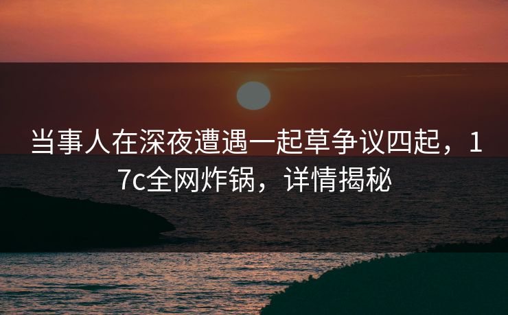 当事人在深夜遭遇一起草争议四起,17c全网炸锅,详情揭秘 当事人在深夜遭遇一起草争议四起,17c全网炸锅,详情揭秘