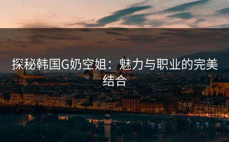 探秘韩国G奶空姐:魅力与职业的完美结合 探秘韩国G奶空姐:魅力与职业的完美结合