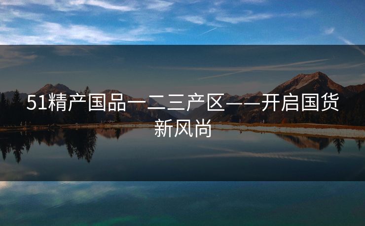 51精产国品一二三产区——开启国货新风尚 51精产国品一二三产区——开启国货新风尚