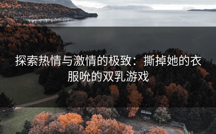 探索热情与激情的极致:撕掉她的衣服吮的双乳游戏 探索热情与激情的极致:撕掉她的衣服吮的双乳游戏