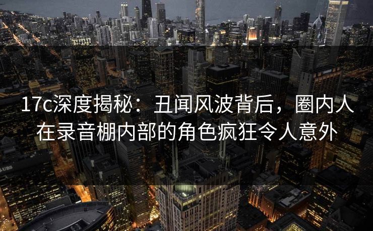 17c深度揭秘:丑闻风波背后,圈内人在录音棚内部的角色疯狂令人意外