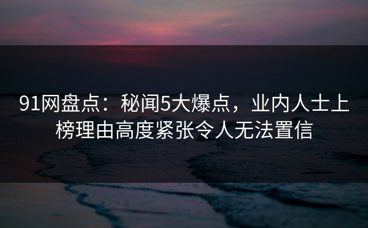 91网盘点：秘闻5大爆点，业内人士上榜理由高度紧张令人无法置信