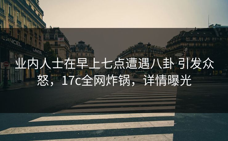 业内人士在早上七点遭遇八卦 引发众怒，17c全网炸锅，详情曝光