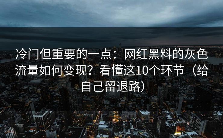 冷门但重要的一点:网红黑料的灰色流量如何变现?看懂这10个环节(给自己留退路)